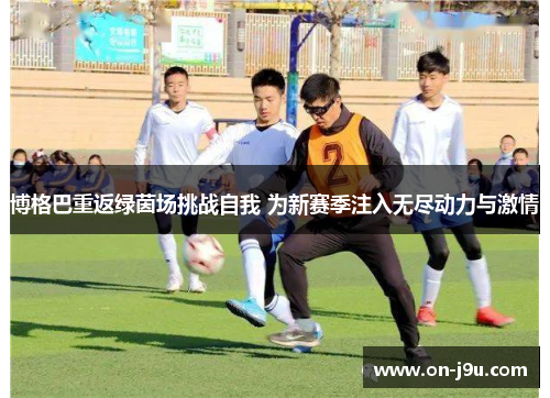 博格巴重返绿茵场挑战自我 为新赛季注入无尽动力与激情