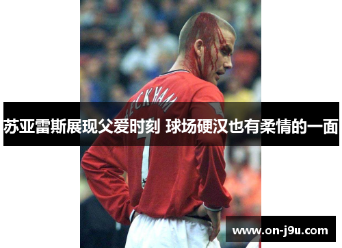 苏亚雷斯展现父爱时刻 球场硬汉也有柔情的一面
