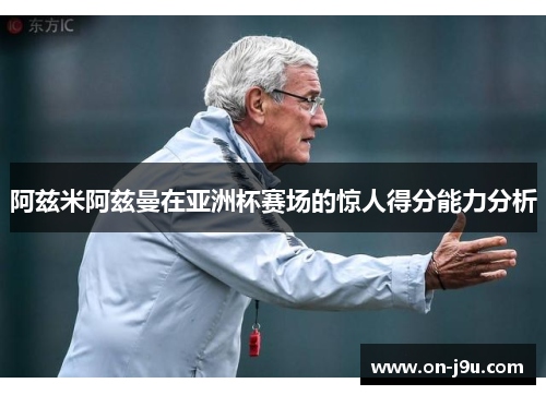 阿兹米阿兹曼在亚洲杯赛场的惊人得分能力分析