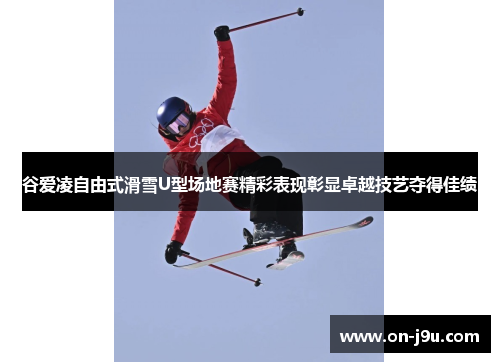 谷爱凌自由式滑雪U型场地赛精彩表现彰显卓越技艺夺得佳绩