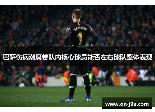 巴萨伤病潮席卷队内核心球员能否左右球队整体表现