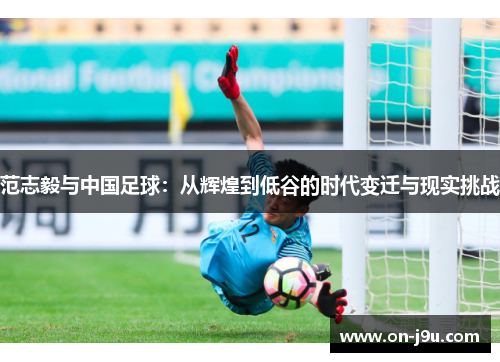 范志毅与中国足球：从辉煌到低谷的时代变迁与现实挑战
