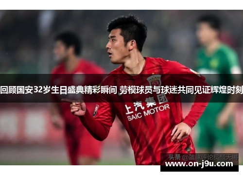回顾国安32岁生日盛典精彩瞬间 劳模球员与球迷共同见证辉煌时刻