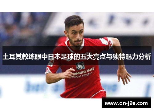 土耳其教练眼中日本足球的五大亮点与独特魅力分析