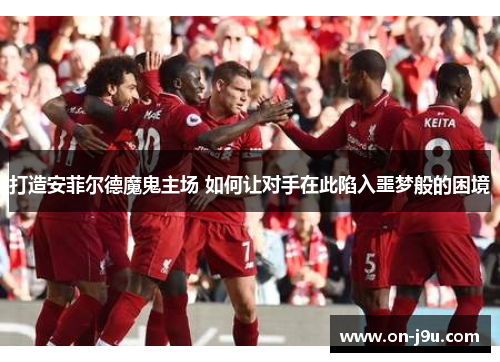 打造安菲尔德魔鬼主场 如何让对手在此陷入噩梦般的困境