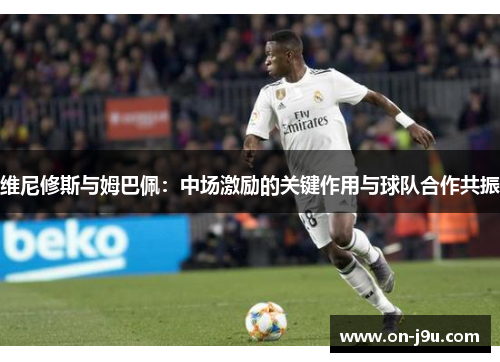 维尼修斯与姆巴佩：中场激励的关键作用与球队合作共振