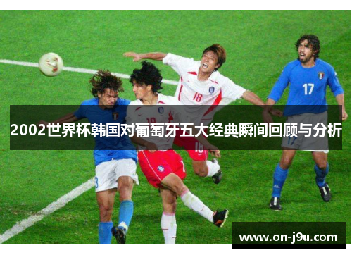 2002世界杯韩国对葡萄牙五大经典瞬间回顾与分析