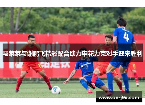 马莱莱与谢鹏飞精彩配合助力申花力克对手迎来胜利