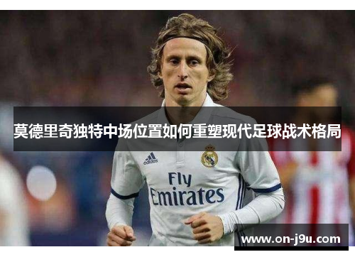 莫德里奇独特中场位置如何重塑现代足球战术格局