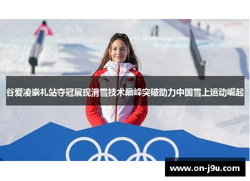谷爱凌崇礼站夺冠展现滑雪技术巅峰突破助力中国雪上运动崛起