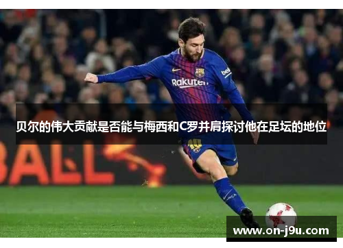 贝尔的伟大贡献是否能与梅西和C罗并肩探讨他在足坛的地位 贝尔的伟大贡献是否能与梅西和C罗并肩探讨他在足坛的地位